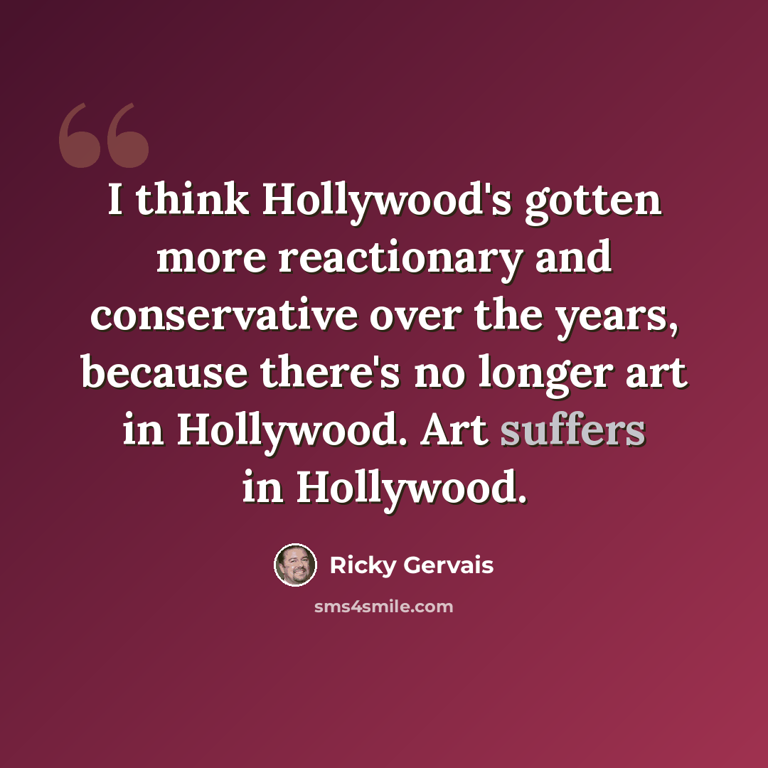 “I think Hollywood's gotten more reactionary and conservative over the years, because there's no longer art in Hollywood. Art suffers in Hollywood.” quote by Ricky Gervais