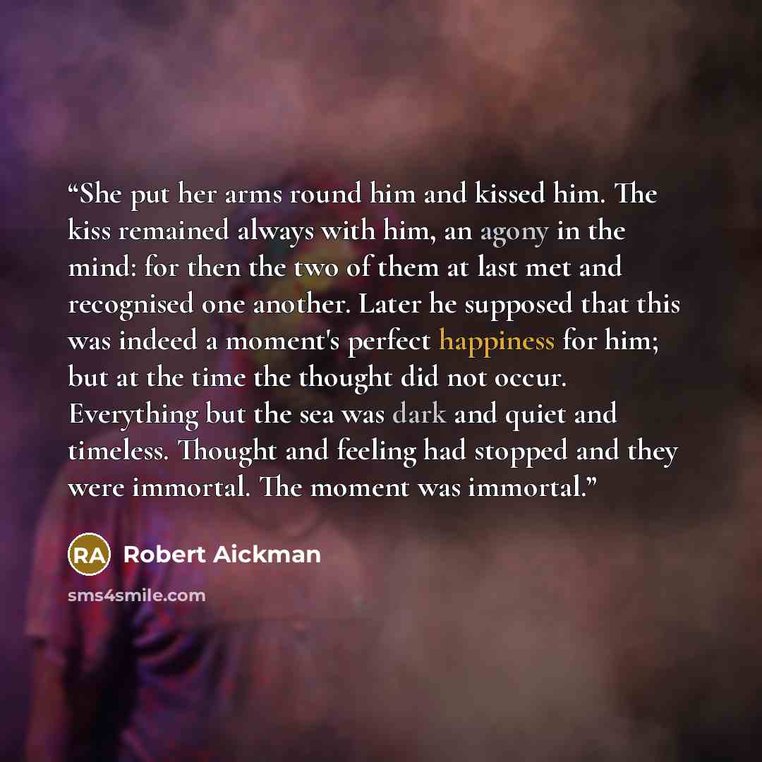 “She put her arms round him and kissed him. The kiss remained always with him, an agony in the mind: for then the two of them at last met and recognised one another. Later he supposed that this was indeed a moment's perfect happiness for him; but at the time the thought did not occur. Everything…” quote by Robert Aickman