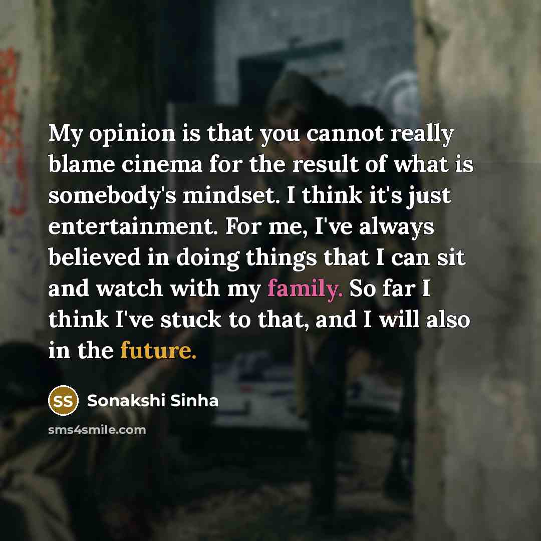 “My opinion is that you cannot really blame cinema for the result of what is somebody's mindset. I think it's just entertainment. For me, I've always believed in doing things that I can sit and watch with my family. So far I think I've stuck to that, and I will also in the future.” quote by Sonakshi Sinha