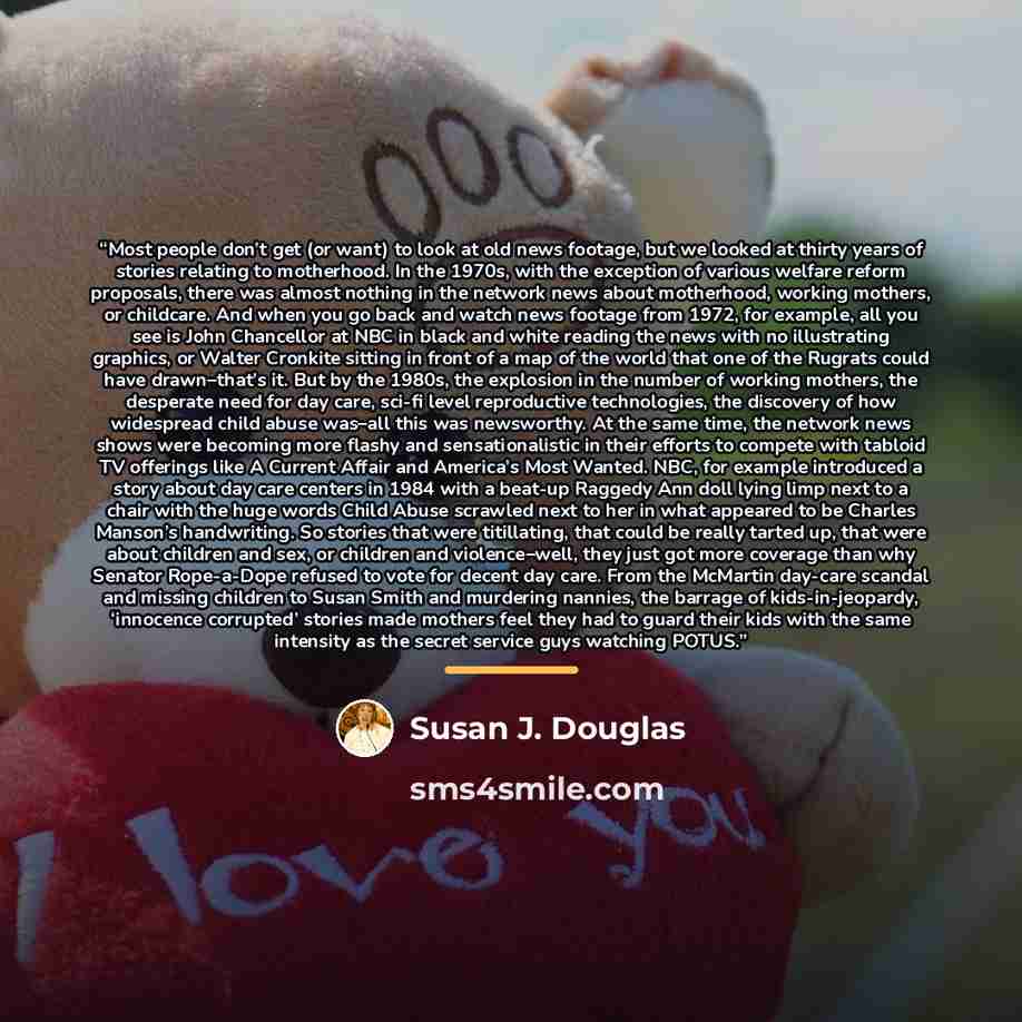 “Most people don’t get (or want) to look at old news footage, but we looked at thirty years of stories relating to motherhood. In the 1970s, with the exception of various welfare reform proposals, there was almost nothing in the network news about motherhood, working mothers, or childcare. And when…” quote by Susan J. Douglas