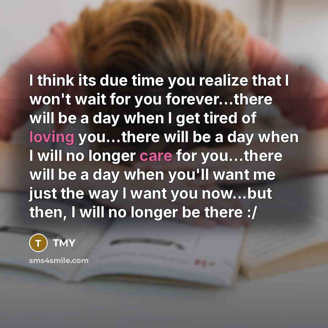 “I think its due time you realize that I won't wait for you forever…there will be a day when I get tired of loving you…there will be a day when I will no longer care for you…there will be a day when you'll want me just the way I want you now...but then, I will no longer be there :/” quote by TMY