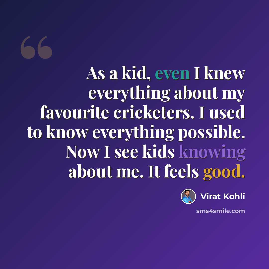 “As a kid, even I knew everything about my favourite cricketers. I used to know everything possible. Now I see kids knowing about me. It feels good.” quote by Virat Kohli