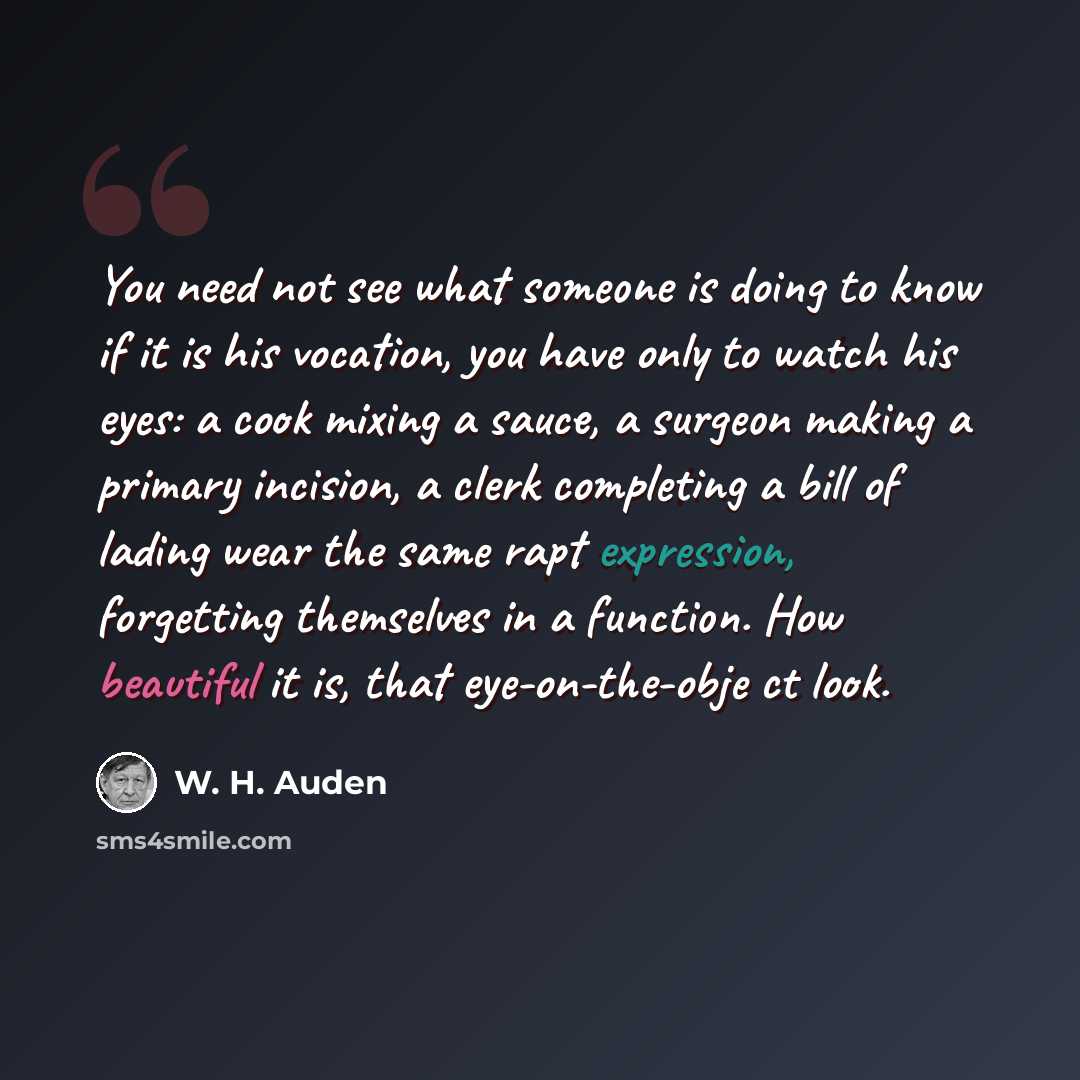 “You need not see what someone is doing to know if it is his vocation, you have only to watch his eyes: a cook mixing a sauce, a surgeon making a primary incision, a clerk completing a bill of lading wear the same rapt expression, forgetting themselves in a function. How beautiful it is, that…” quote by W. H. Auden