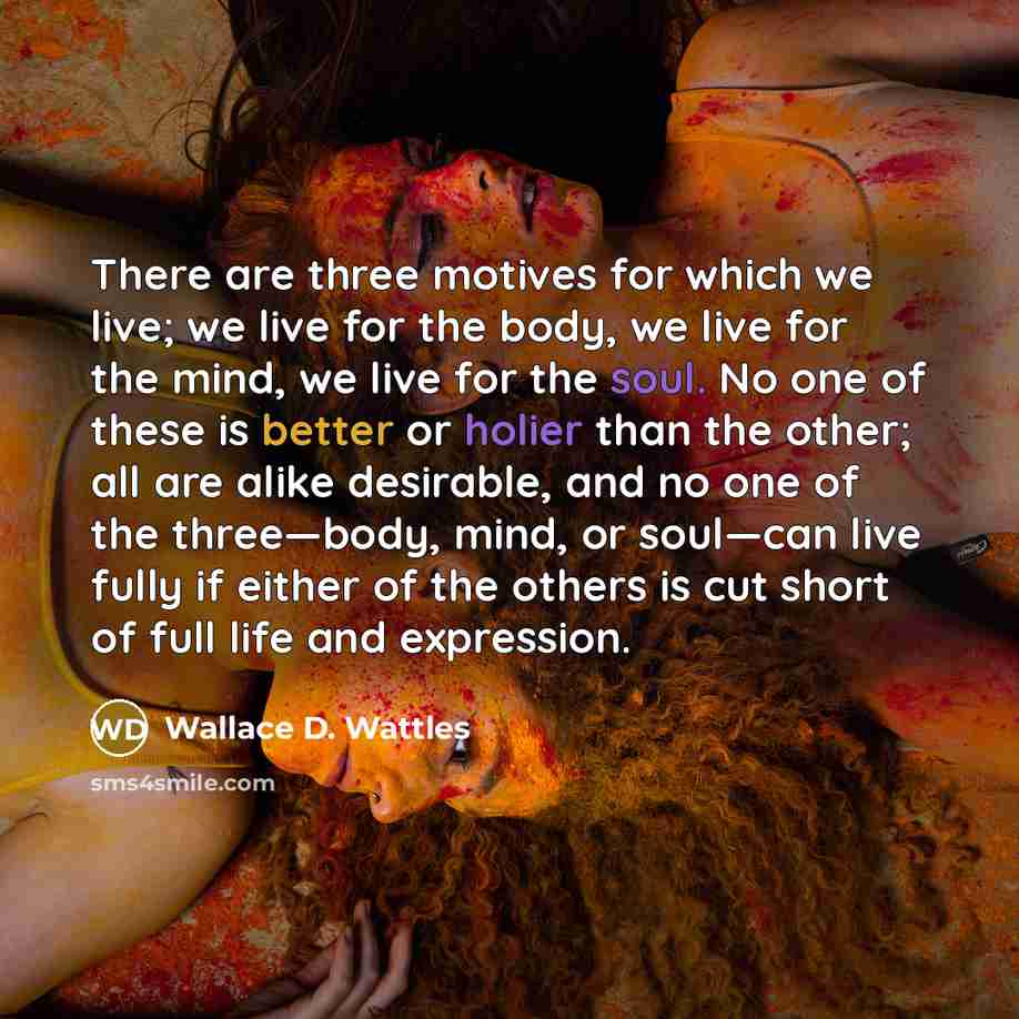 “There are three motives for which we live; we live for the body, we live for the mind, we live for the soul. No one of these is better or holier than the other; all are alike desirable, and no one of the three—body, mind, or soul—can live fully if either of the others is cut short of full life and…” quote by Wallace D. Wattles