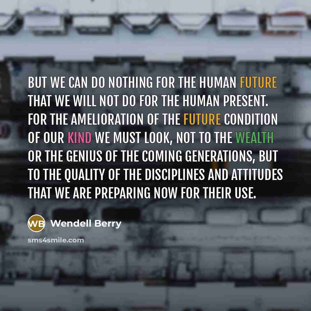 “But we can do nothing for the human future that we will not do for the human present. For the amelioration of the future condition of our kind we must look, not to the wealth or the genius of the coming generations, but to the quality of the disciplines and attitudes that we are preparing now for…” quote by Wendell Berry