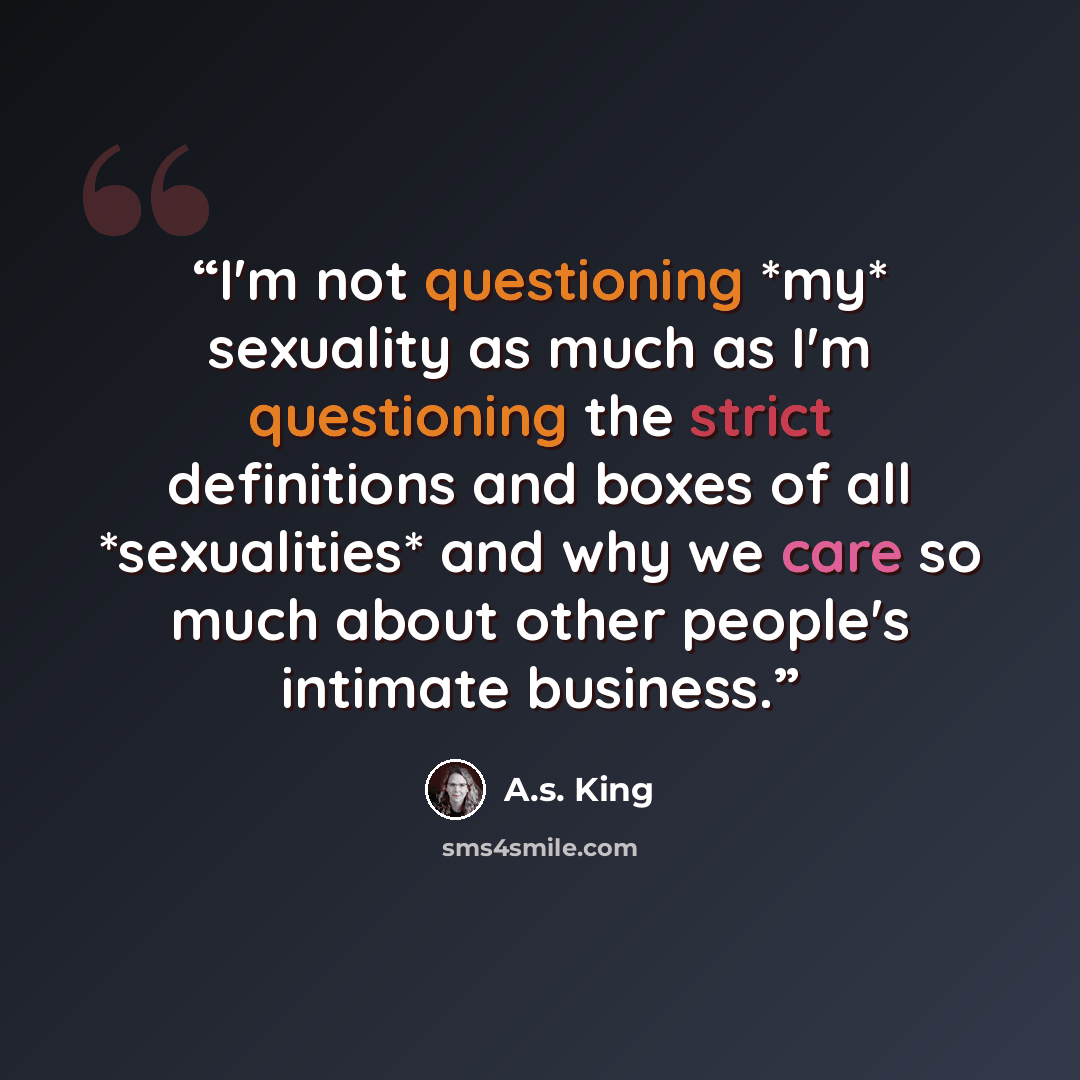 “I'm not questioning *my* sexuality as much as I'm questioning the strict definitions and boxes of all *sexualities* and why we care so much about other people's intimate business.” quote by A.S. King