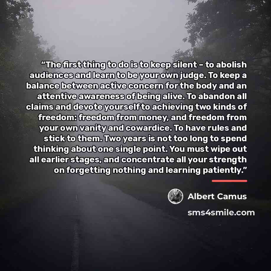 “The first thing to do is to keep silent – to abolish audiences and learn to be your own judge. To keep a balance between active concern for the body and an attentive awareness of being alive. To abandon all claims and devote yourself to achieving two kinds of freedom: freedom from money, and…” quote by Albert Camus