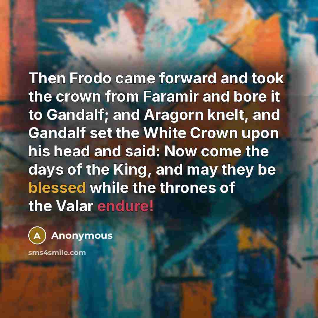“Then Frodo came forward and took the crown from Faramir and bore it to Gandalf; and Aragorn knelt, and Gandalf set the White Crown upon his head and said: Now come the days of the King, and may they be blessed while the thrones of the Valar endure!” quote by Anonymous
