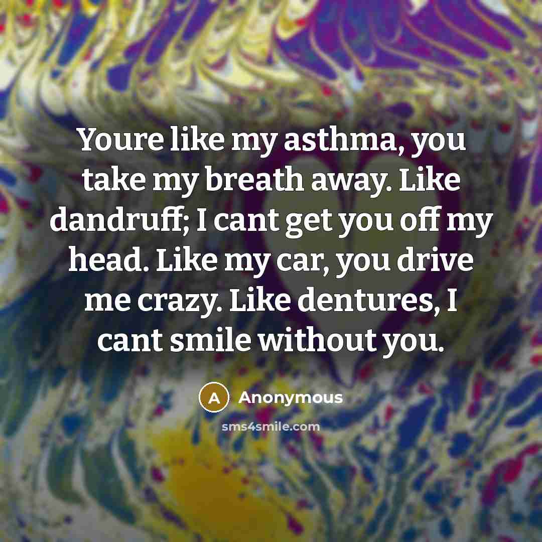 “Youre like my asthma, you take my breath away. Like dandruff; I cant get you off my head. Like my car, you drive me crazy. Like dentures, I cant smile without you.” quote by Anonymous