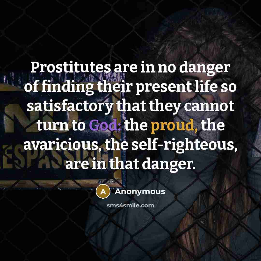 “Prostitutes are in no danger of finding their present life so satisfactory that they cannot turn to God: the proud, the avaricious, the self-righteous, are in that danger.” quote by Anonymous