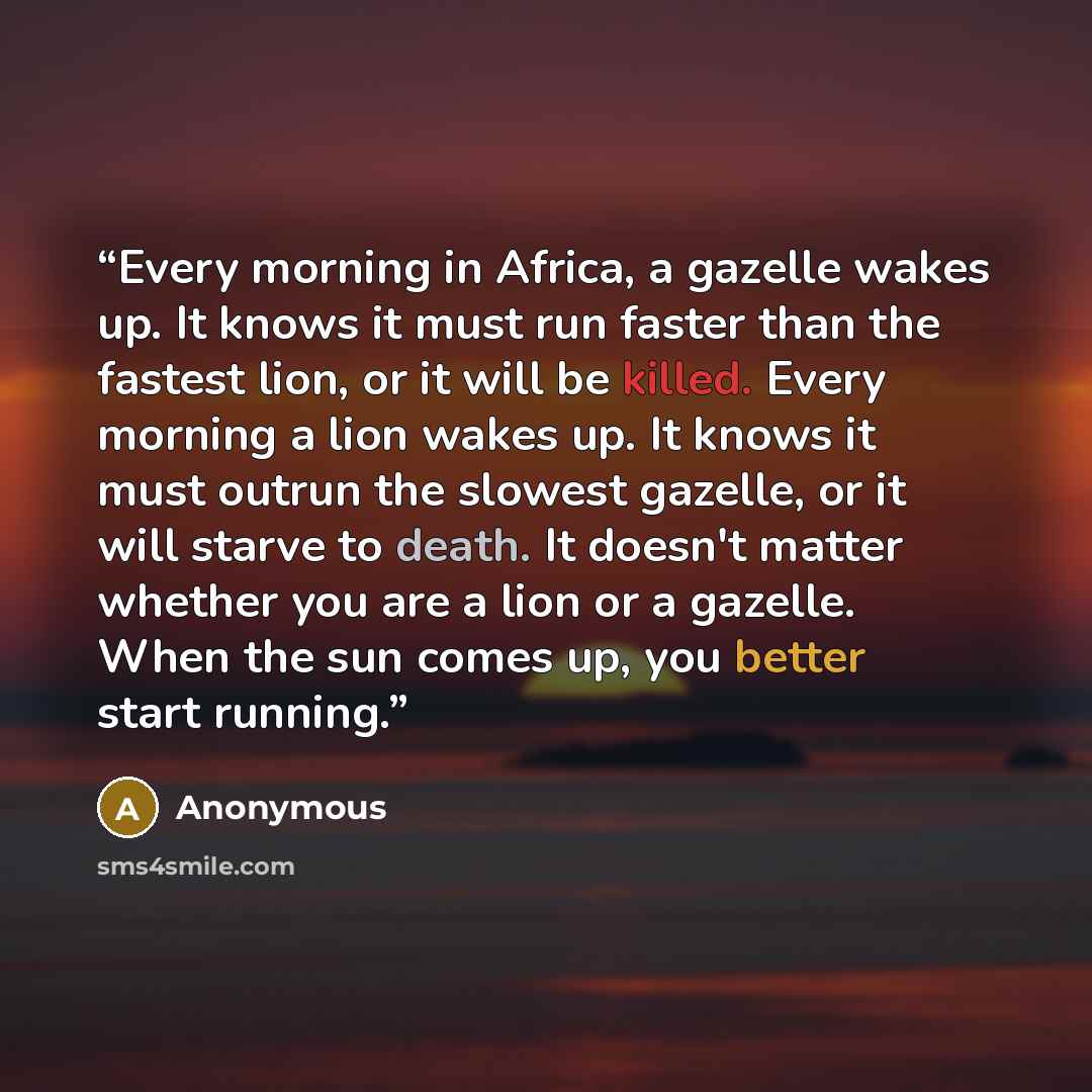 “Every morning in Africa, a gazelle wakes up. It knows it must run faster than the fastest lion, or it will be killed. Every morning a lion wakes up. It knows it must outrun the slowest gazelle, or it will starve to death. It doesn't matter whether you are a lion or a gazelle. When the sun comes…” quote by Anonymous