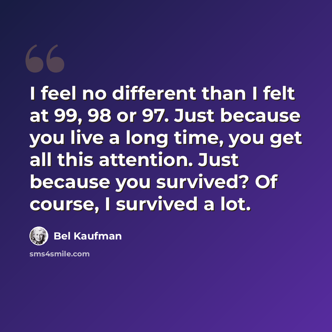 “I feel no different than I felt at 99, 98 or 97. Just because you live a long time, you get all this attention. Just because you survived? Of course, I survived a lot.” quote by Bel Kaufman