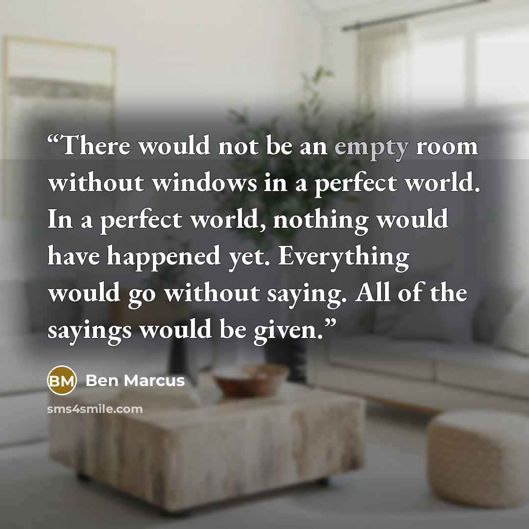 “There would not be an empty room without windows in a perfect world. In a perfect world, nothing would have happened yet. Everything would go without saying. All of the sayings would be given.” quote by Ben Marcus