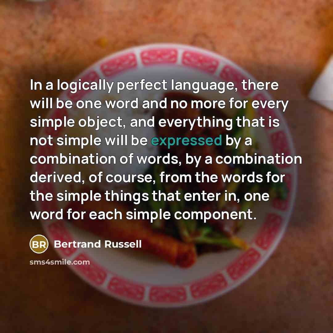 “In a logically perfect language, there will be one word and no more for every simple object, and everything that is not simple will be expressed by a combination of words, by a combination derived, of course, from the words for the simple things that enter in, one word for each simple component.” quote by Bertrand Russell