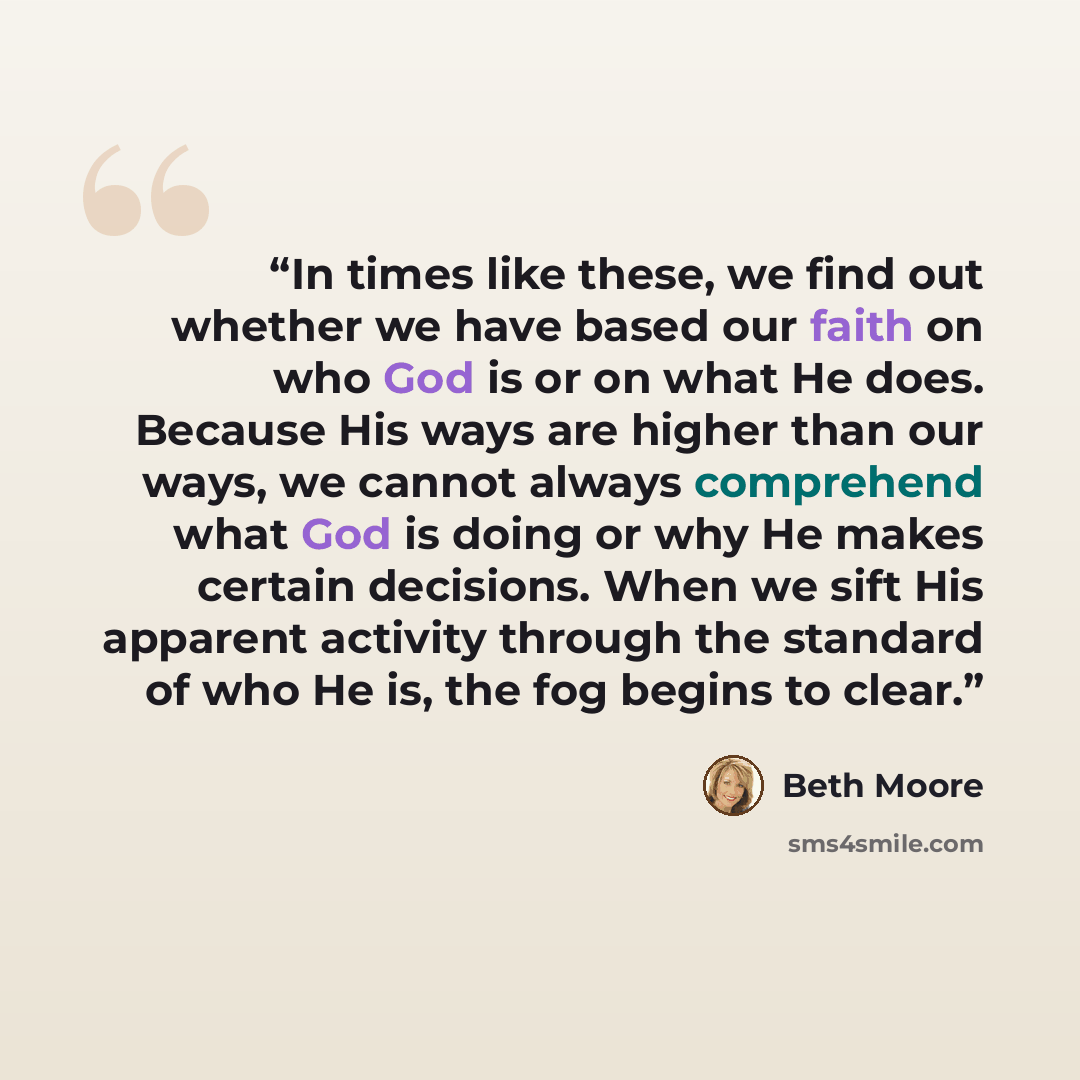 “In times like these, we find out whether we have based our faith on who God is or on what He does. Because His ways are higher than our ways, we cannot always comprehend what God is doing or why He makes certain decisions. When we sift His apparent activity through the standard of who He is, the…” quote by Beth Moore