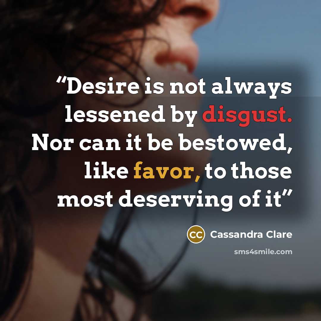 “Desire is not always lessened by disgust. Nor can it be bestowed, like favor, to those most deserving of it” quote by Cassandra Clare