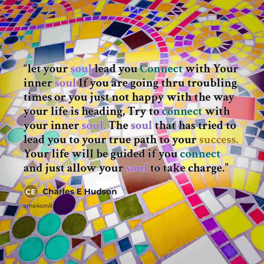 “let your soul lead you Connect with Your inner soul If you are going thru troubling times or you just not happy with the way your life is heading, Try to connect with your inner soul. The soul that has tried to lead you to your true path to your success. Your life will be guided if you connect and…” quote by Charles E Hudson