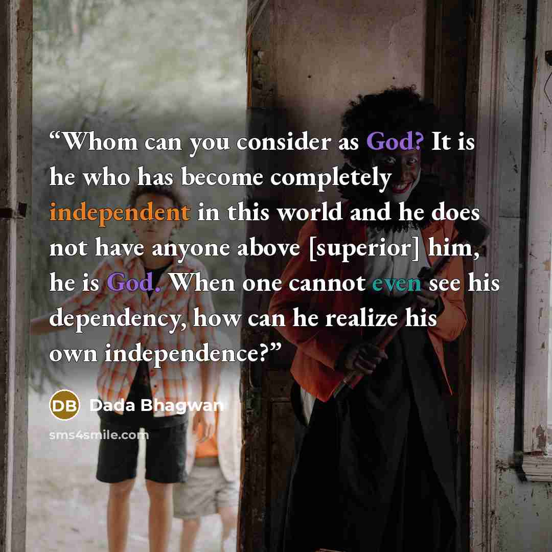 “Whom can you consider as God? It is he who has become completely independent in this world and he does not have anyone above [superior] him, he is God. When one cannot even see his dependency, how can he realize his own independence?” quote by Dada Bhagwan