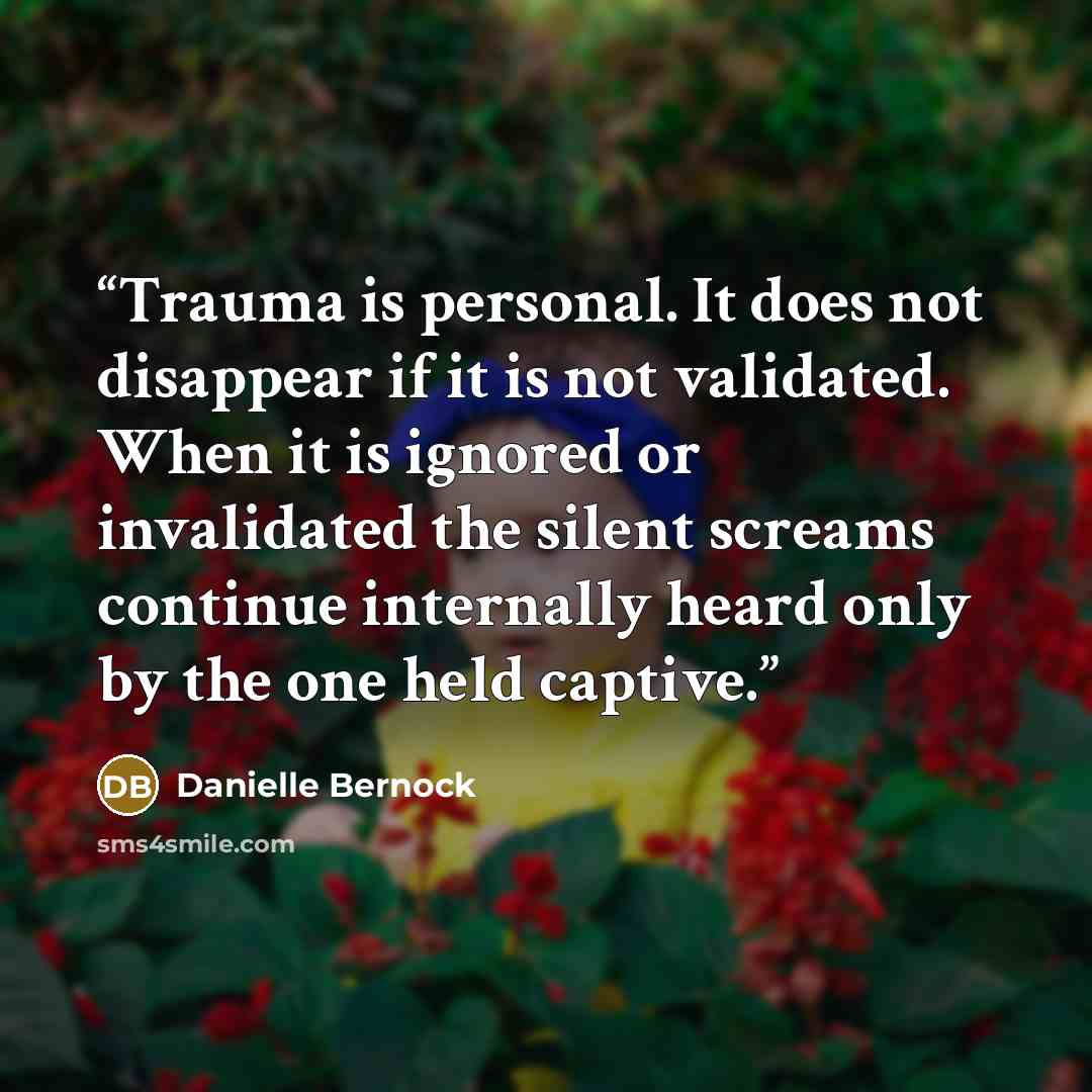 “Trauma is personal. It does not disappear if it is not validated. When it is ignored or invalidated the silent screams continue internally heard only by the one held captive.” quote by Danielle Bernock