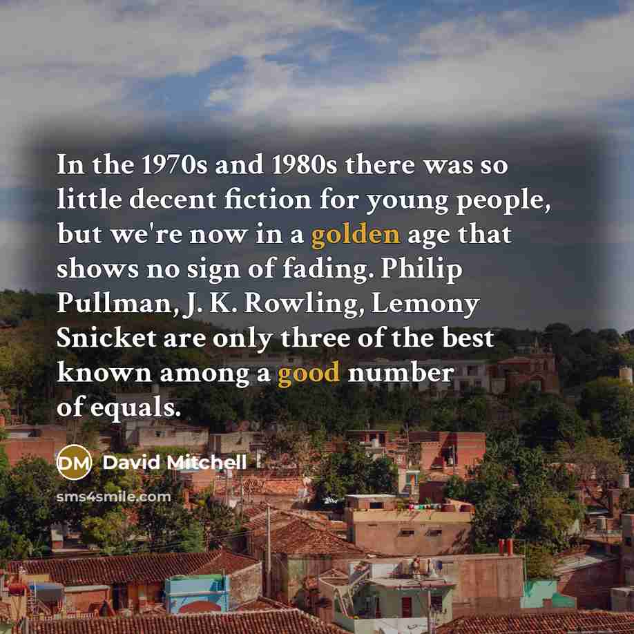 “In the 1970s and 1980s there was so little decent fiction for young people, but we're now in a golden age that shows no sign of fading. Philip Pullman, J. K. Rowling, Lemony Snicket are only three of the best known among a good number of equals.” quote by David Mitchell