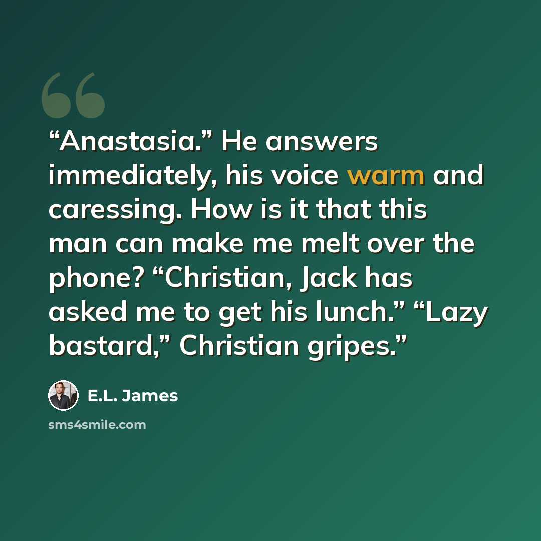 “Anastasia.” He answers immediately, his voice warm and caressing. How is it that this man can make me melt over the phone? “Christian, Jack has asked me to get his lunch.” “Lazy bastard,” Christian gripes.” quote by E.L. James