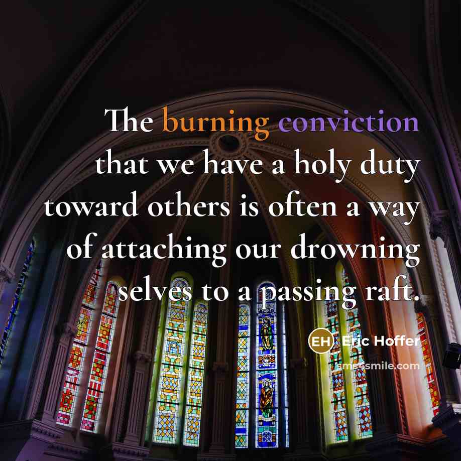 “The burning conviction that we have a holy duty toward others is often a way of attaching our drowning selves to a passing raft.” quote by Eric Hoffer