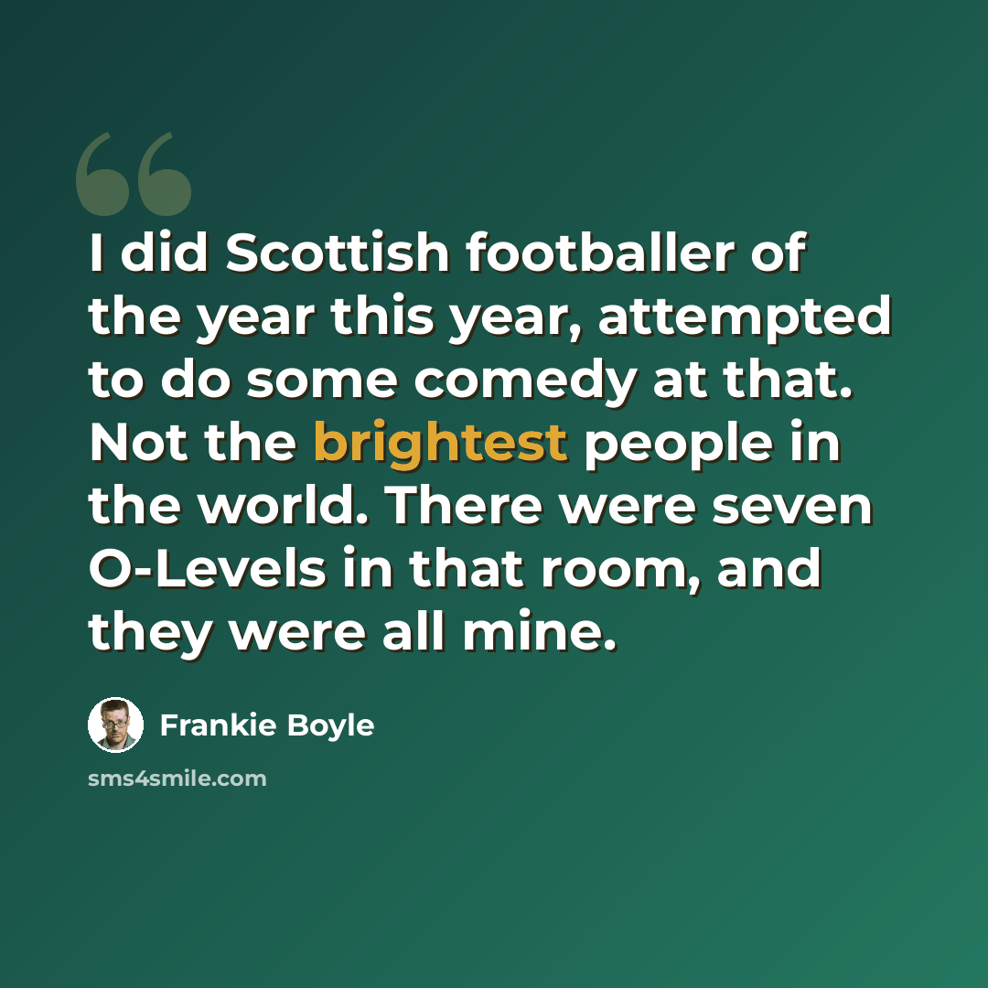 “I did Scottish footballer of the year this year, attempted to do some comedy at that. Not the brightest people in the world. There were seven O-Levels in that room, and they were all mine.” quote by Frankie Boyle