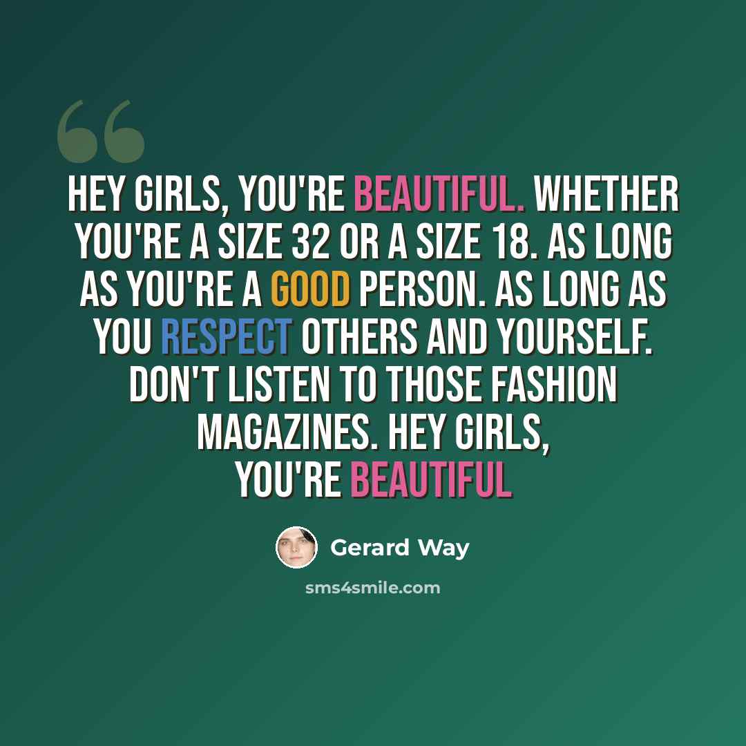 “Hey girls, you're beautiful. Whether you're a size 32 or a size 18. As long as you're a good person. As long as you respect others and yourself. Don't listen to those fashion magazines. Hey girls, you're beautiful” quote by Gerard Way