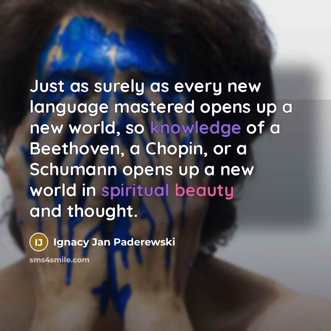 “Just as surely as every new language mastered opens up a new world, so knowledge of a Beethoven, a Chopin, or a Schumann opens up a new world in spiritual beauty and thought.” quote by Ignacy Jan Paderewski