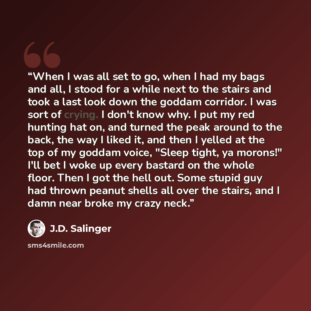 “When I was all set to go, when I had my bags and all, I stood for a while next to the stairs and took a last look down the goddam corridor. I was sort of crying. I don't know why. I put my red hunting hat on, and turned the peak around to the back, the way I liked it, and then I yelled at the top…” quote by J.D. Salinger