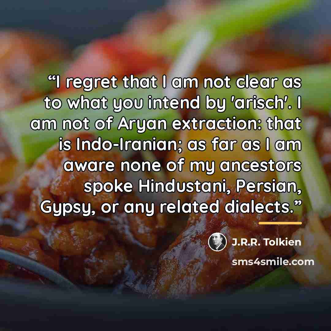 “I regret that I am not clear as to what you intend by 'arisch'. I am not of Aryan extraction: that is Indo-Iranian; as far as I am aware none of my ancestors spoke Hindustani, Persian, Gypsy, or any related dialects.” quote by J.R.R. Tolkien