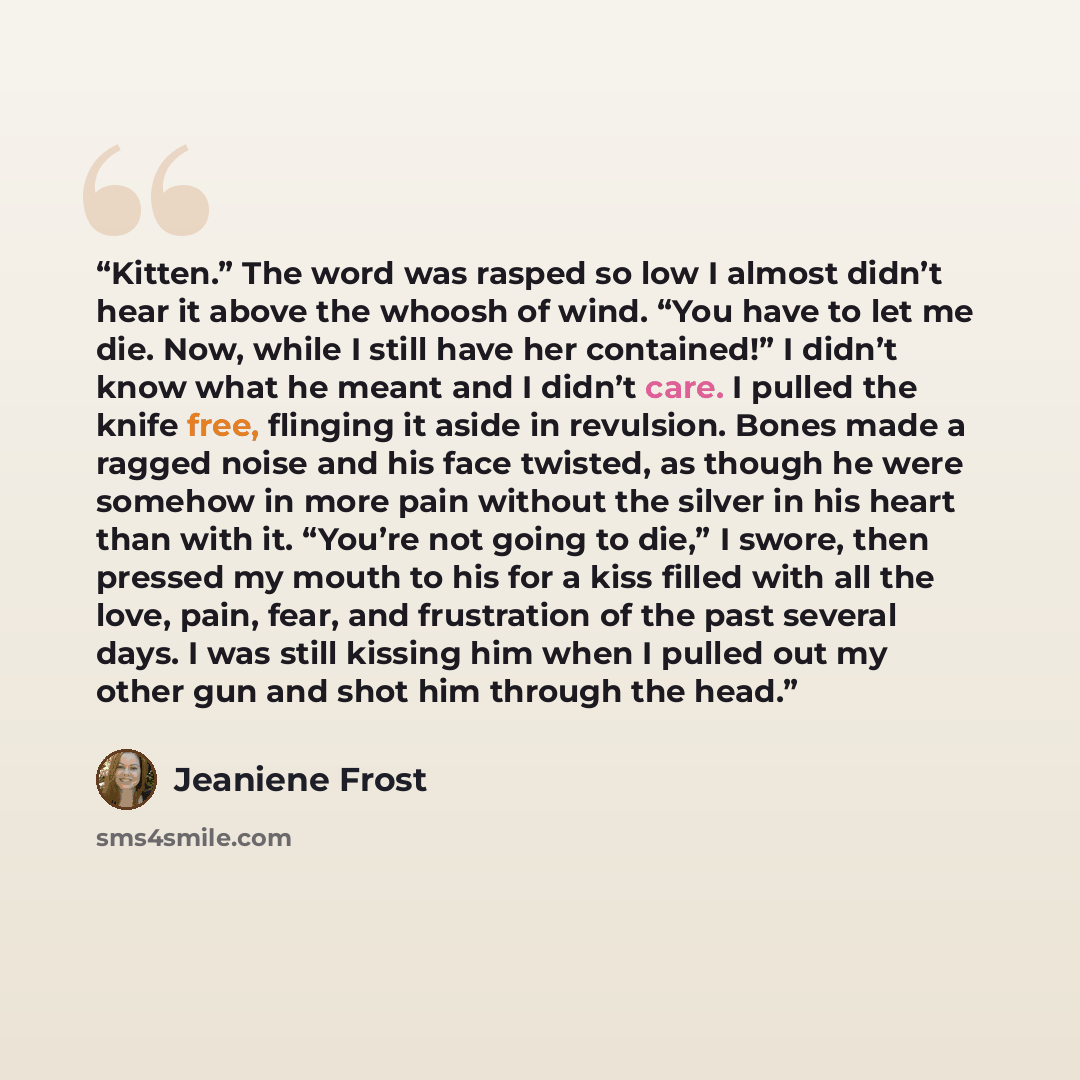 “Kitten.” The word was rasped so low I almost didn’t hear it above the whoosh of wind. “You have to let me die. Now, while I still have her contained!” I didn’t know what he meant and I didn’t care. I pulled the knife free, flinging it aside in revulsion. Bones made a ragged noise and his face…” quote by Jeaniene Frost