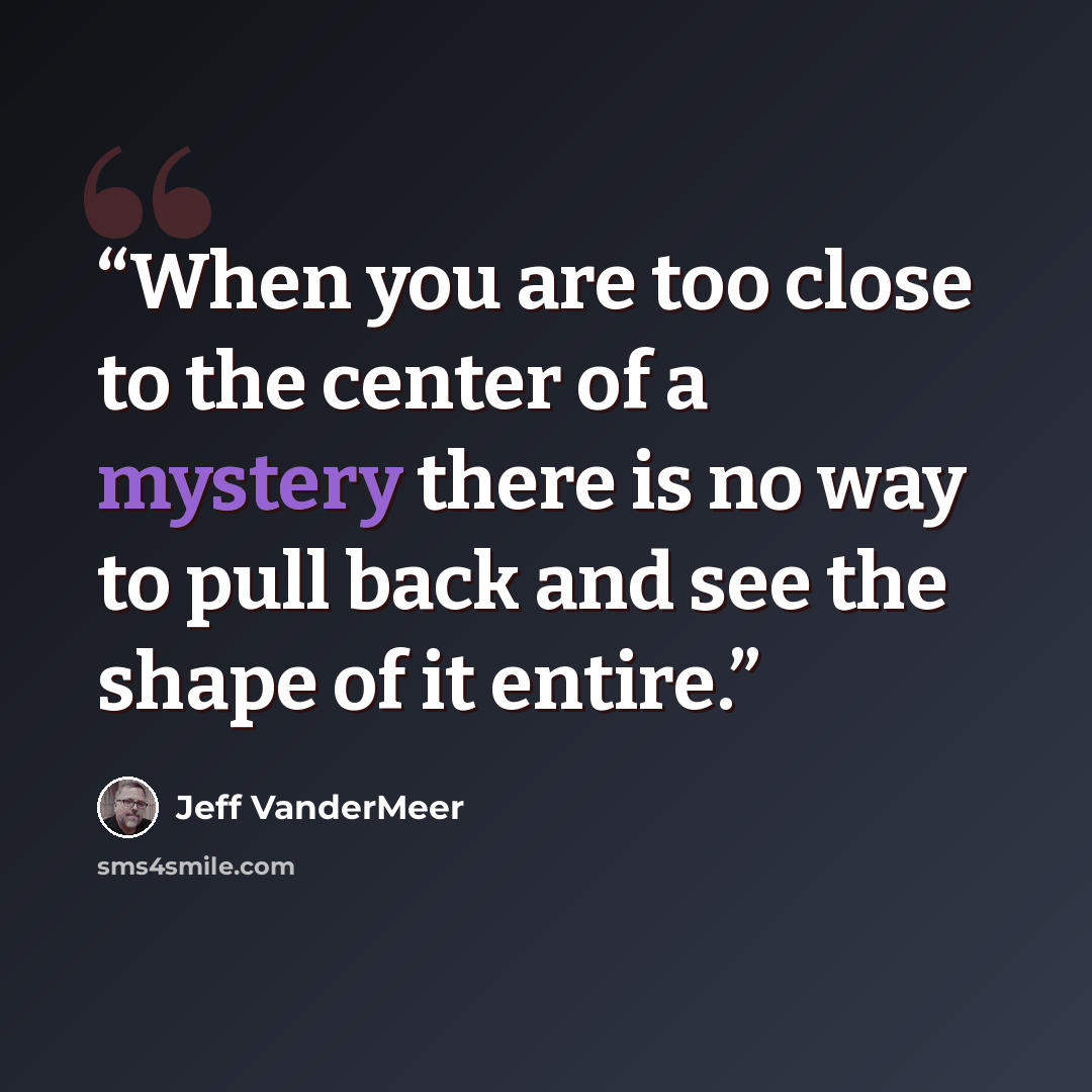 “When you are too close to the center of a mystery there is no way to pull back and see the shape of it entire.” quote by Jeff VanderMeer