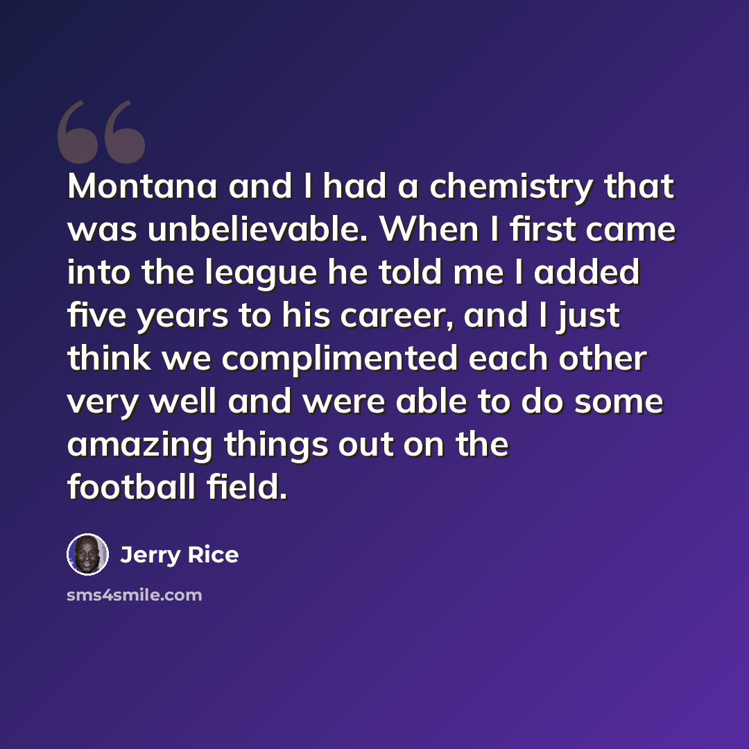 “Montana and I had a chemistry that was unbelievable. When I first came into the league he told me I added five years to his career, and I just think we complimented each other very well and were able to do some amazing things out on the football field.” quote by Jerry Rice