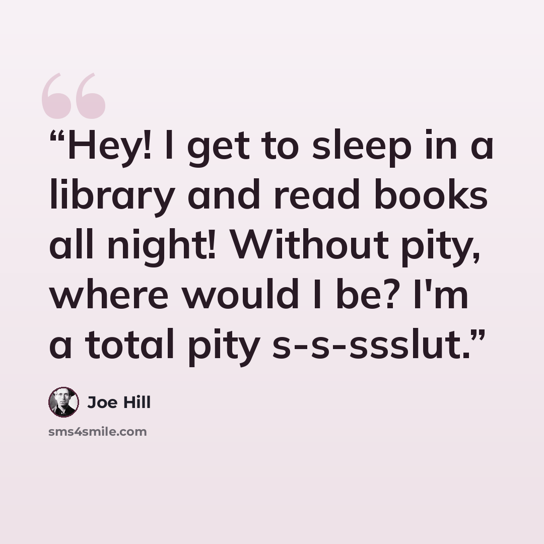 “Hey! I get to sleep in a library and read books all night! Without pity, where would I be? I'm a total pity s-s-ssslut.” quote by Joe Hill