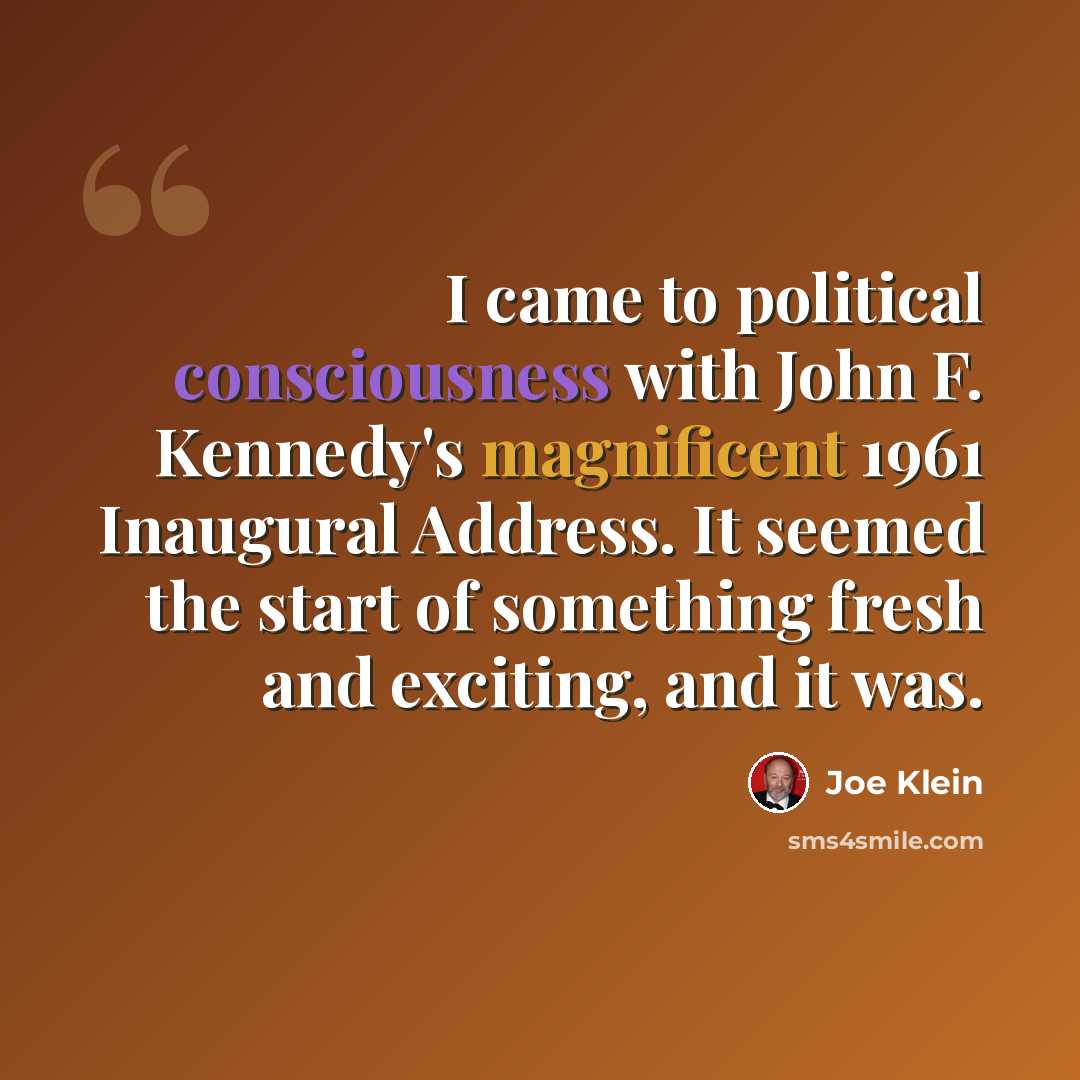 “I came to political consciousness with John F. Kennedy's magnificent 1961 Inaugural Address. It seemed the start of something fresh and exciting, and it was.” quote by Joe Klein