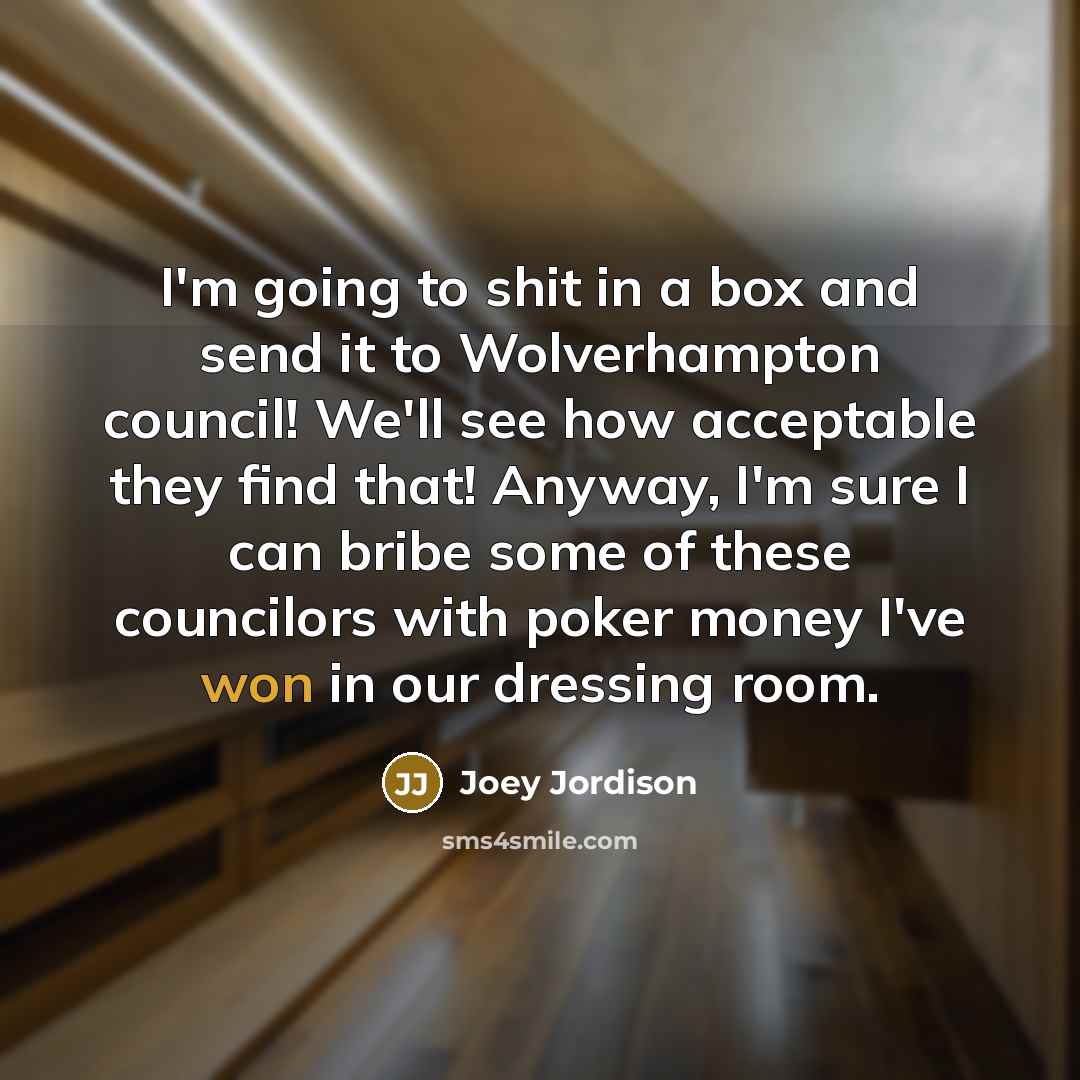 “I'm going to shit in a box and send it to Wolverhampton council! We'll see how acceptable they find that! Anyway, I'm sure I can bribe some of these councilors with poker money I've won in our dressing room.” quote by Joey Jordison