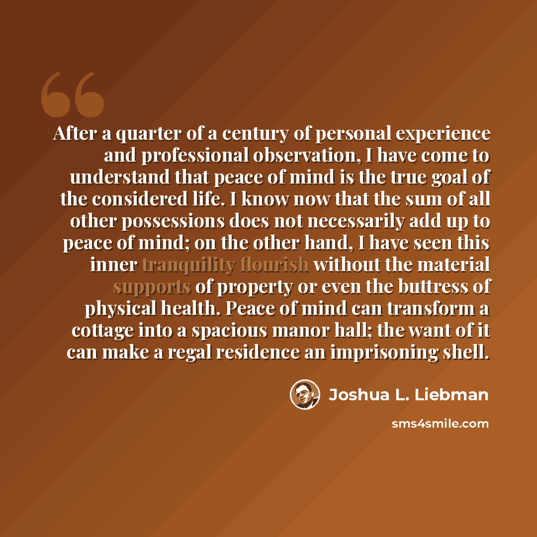 “After a quarter of a century of personal experience and professional observation, I have come to understand that peace of mind is the true goal of the considered life. I know now that the sum of all other possessions does not necessarily add up to peace of mind; on the other hand, I have seen this…” quote by Joshua L. Liebman