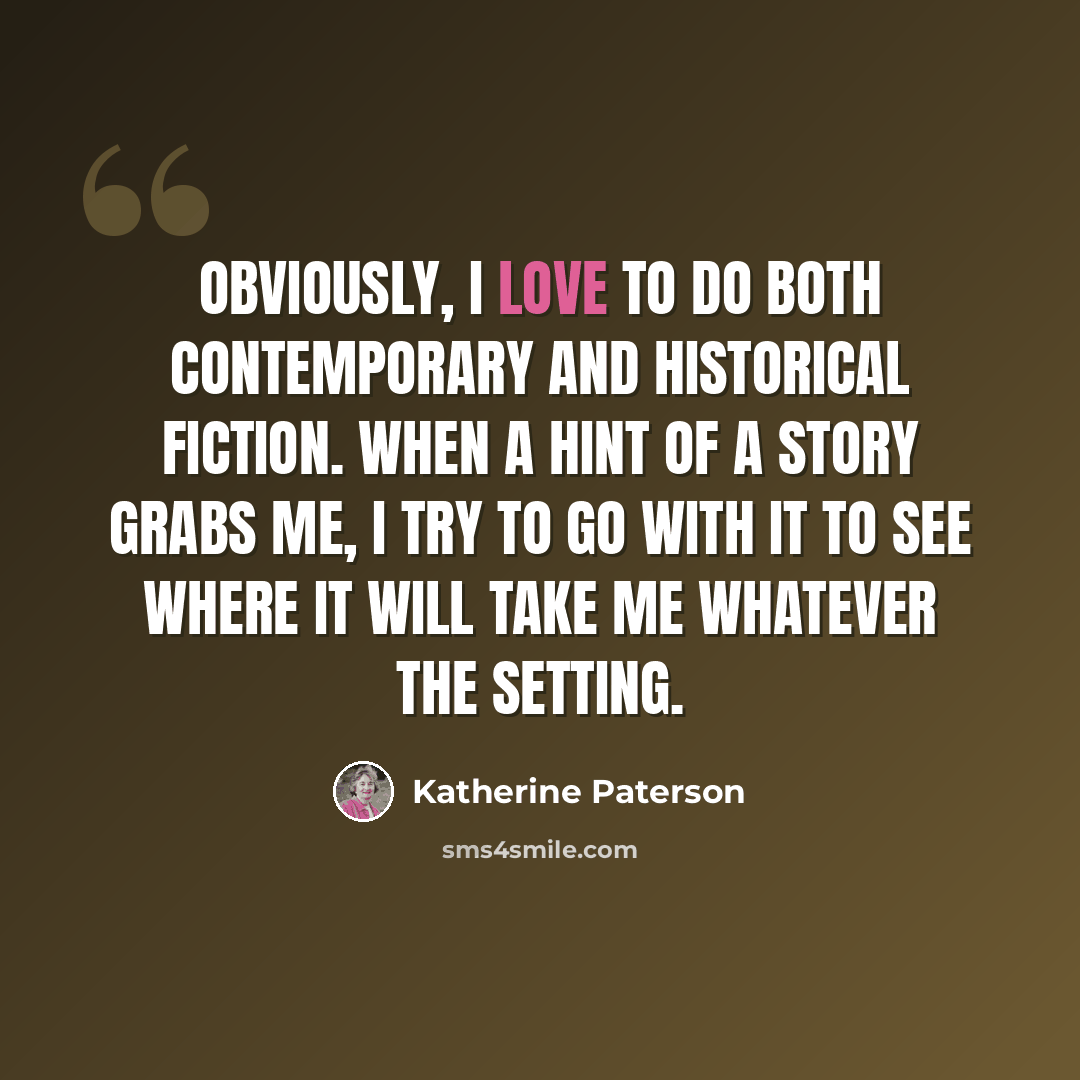 “Obviously, I love to do both contemporary and historical fiction. When a hint of a story grabs me, I try to go with it to see where it will take me whatever the setting.” quote by Katherine Paterson