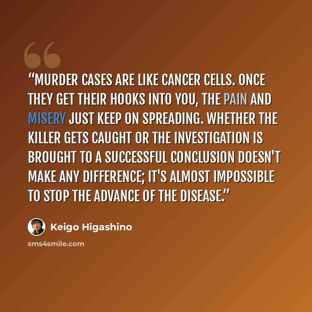 “Murder cases are like cancer cells. Once they get their hooks into you, the pain and misery just keep on spreading. Whether the killer gets caught or the investigation is brought to a successful conclusion doesn't make any difference; it's almost impossible to stop the advance of the disease.” quote by Keigo Higashino
