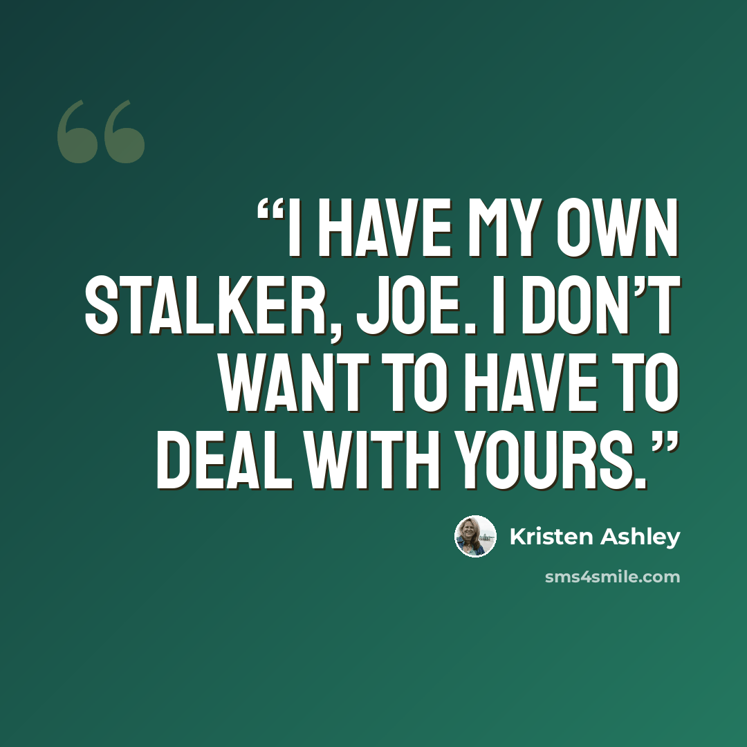 “I have my own stalker, Joe. I don’t want to have to deal with yours.” quote by Kristen Ashley