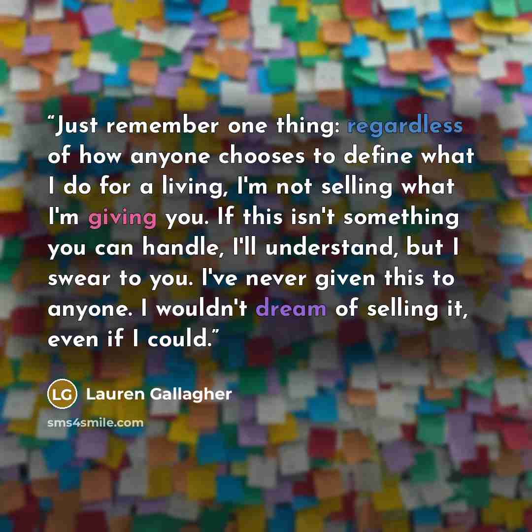 “Just remember one thing: regardless of how anyone chooses to define what I do for a living, I'm not selling what I'm giving you. If this isn't something you can handle, I'll understand, but I swear to you. I've never given this to anyone. I wouldn't dream of selling it, even if I could.” quote by Lauren Gallagher