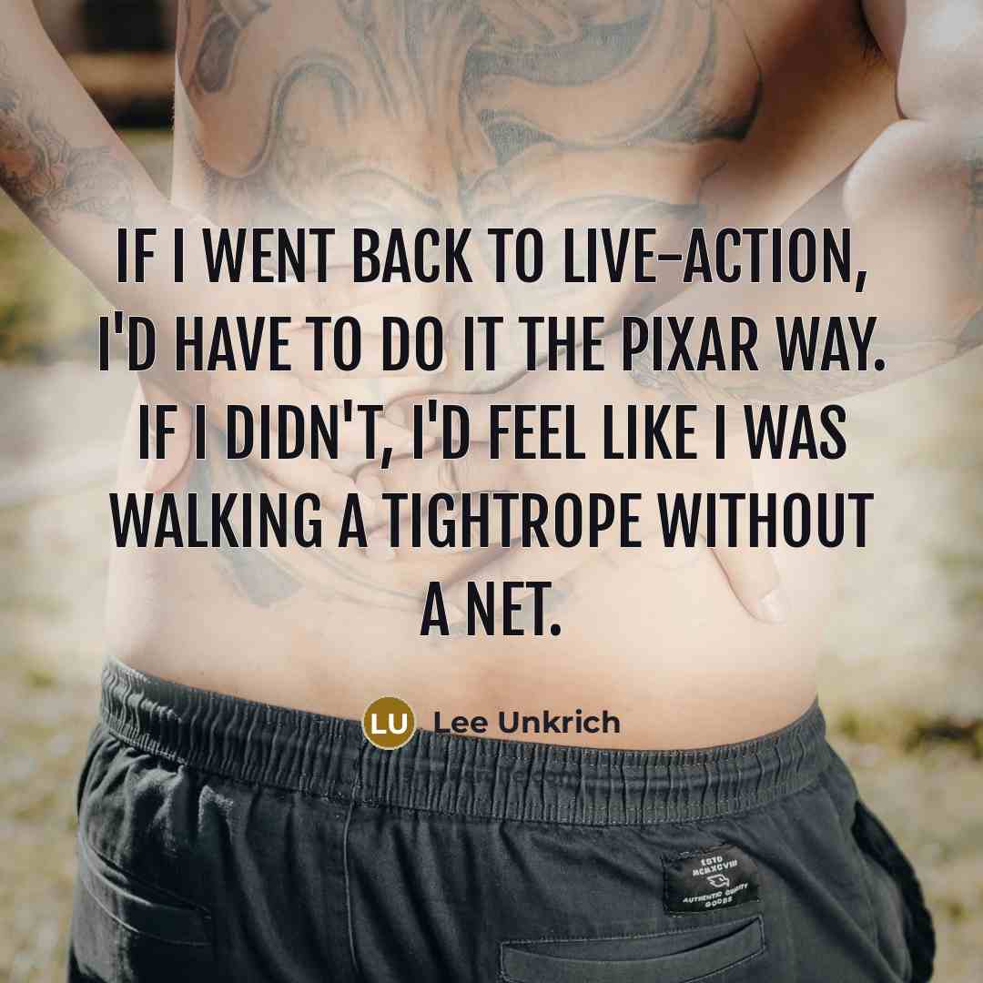 “If I went back to live-action, I'd have to do it the Pixar way. If I didn't, I'd feel like I was walking a tightrope without a net.” quote by Lee Unkrich