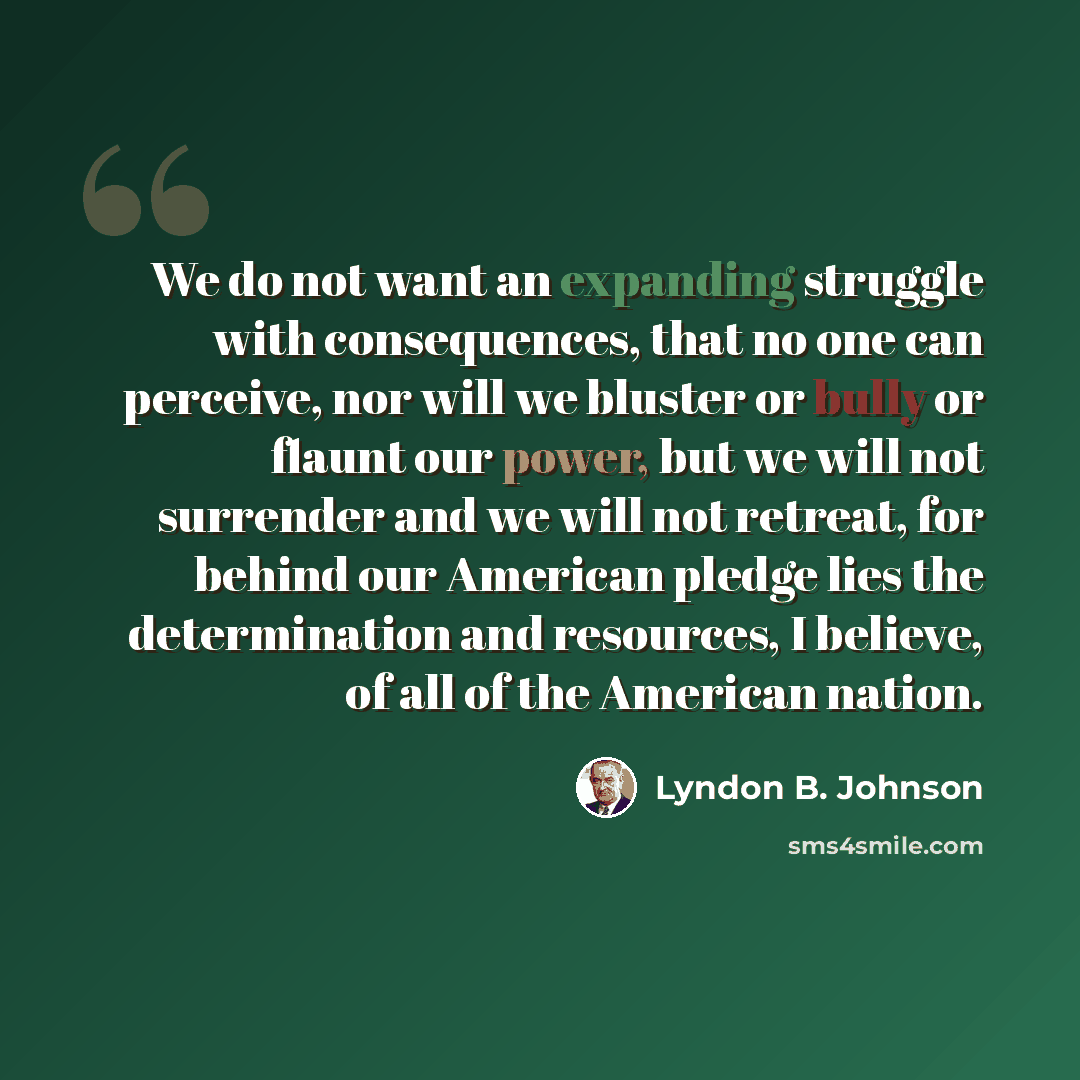 “We do not want an expanding struggle with consequences, that no one can perceive, nor will we bluster or bully or flaunt our power, but we will not surrender and we will not retreat, for behind our American pledge lies the determination and resources, I believe, of all of the American nation.” quote by Lyndon B. Johnson