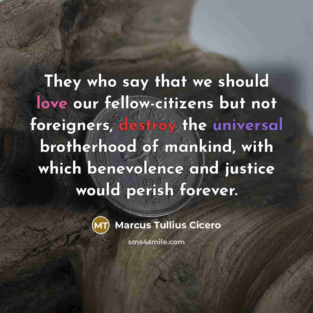 “They who say that we should love our fellow-citizens but not foreigners, destroy the universal brotherhood of mankind, with which benevolence and justice would perish forever.” quote by Marcus Tullius Cicero
