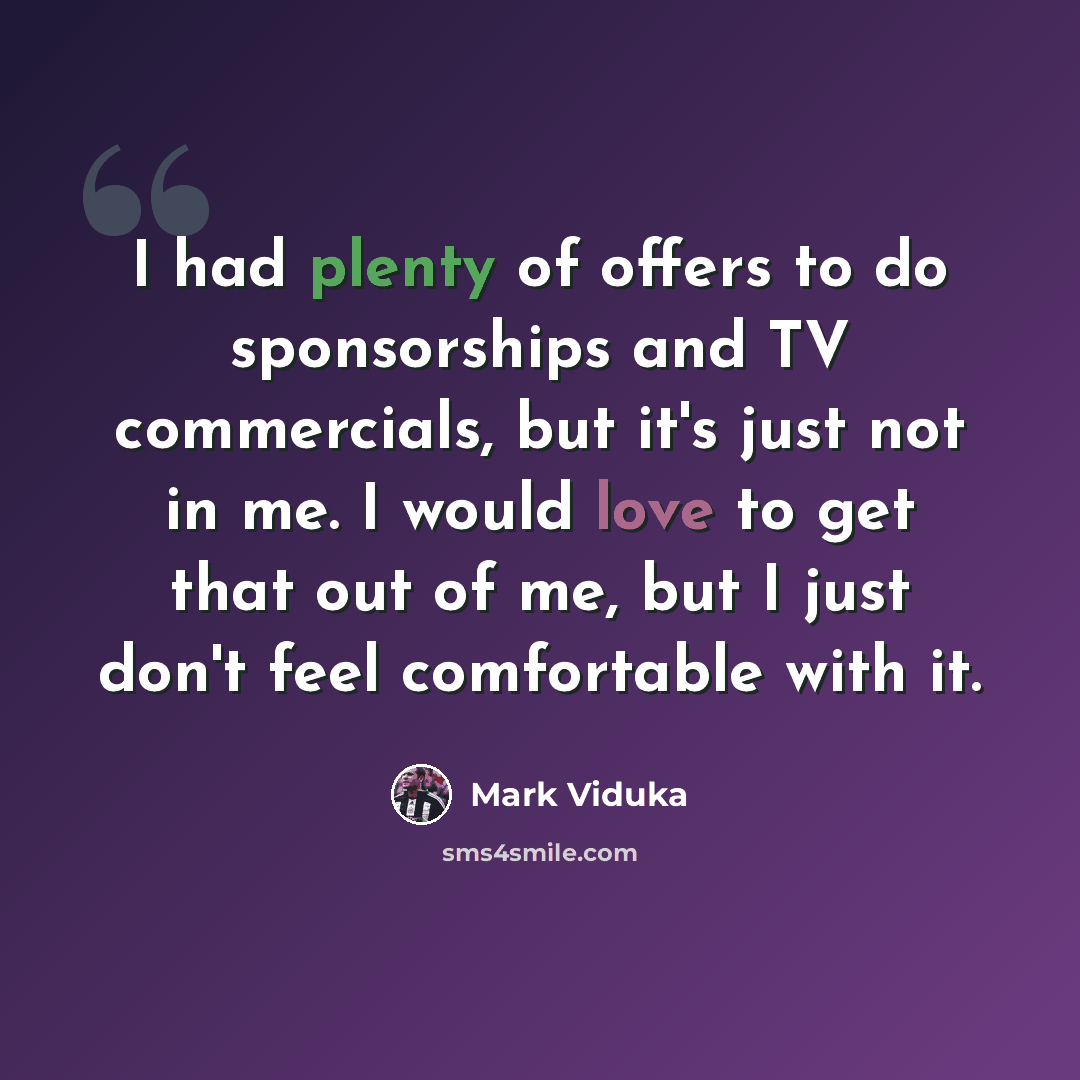 “I had plenty of offers to do sponsorships and TV commercials, but it's just not in me. I would love to get that out of me, but I just don't feel comfortable with it.” quote by Mark Viduka