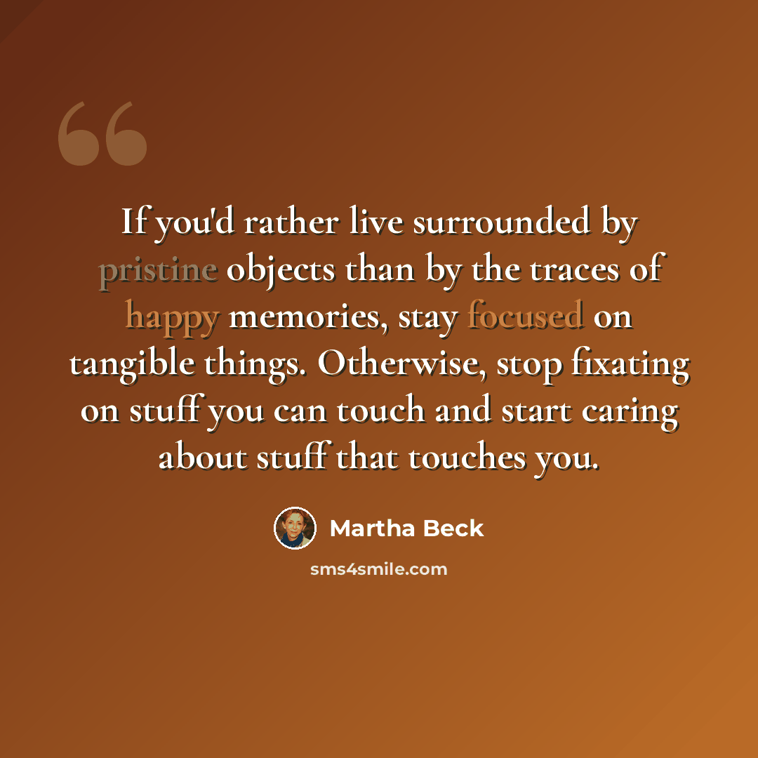“If you'd rather live surrounded by pristine objects than by the traces of happy memories, stay focused on tangible things. Otherwise, stop fixating on stuff you can touch and start caring about stuff that touches you.” quote by Martha Beck