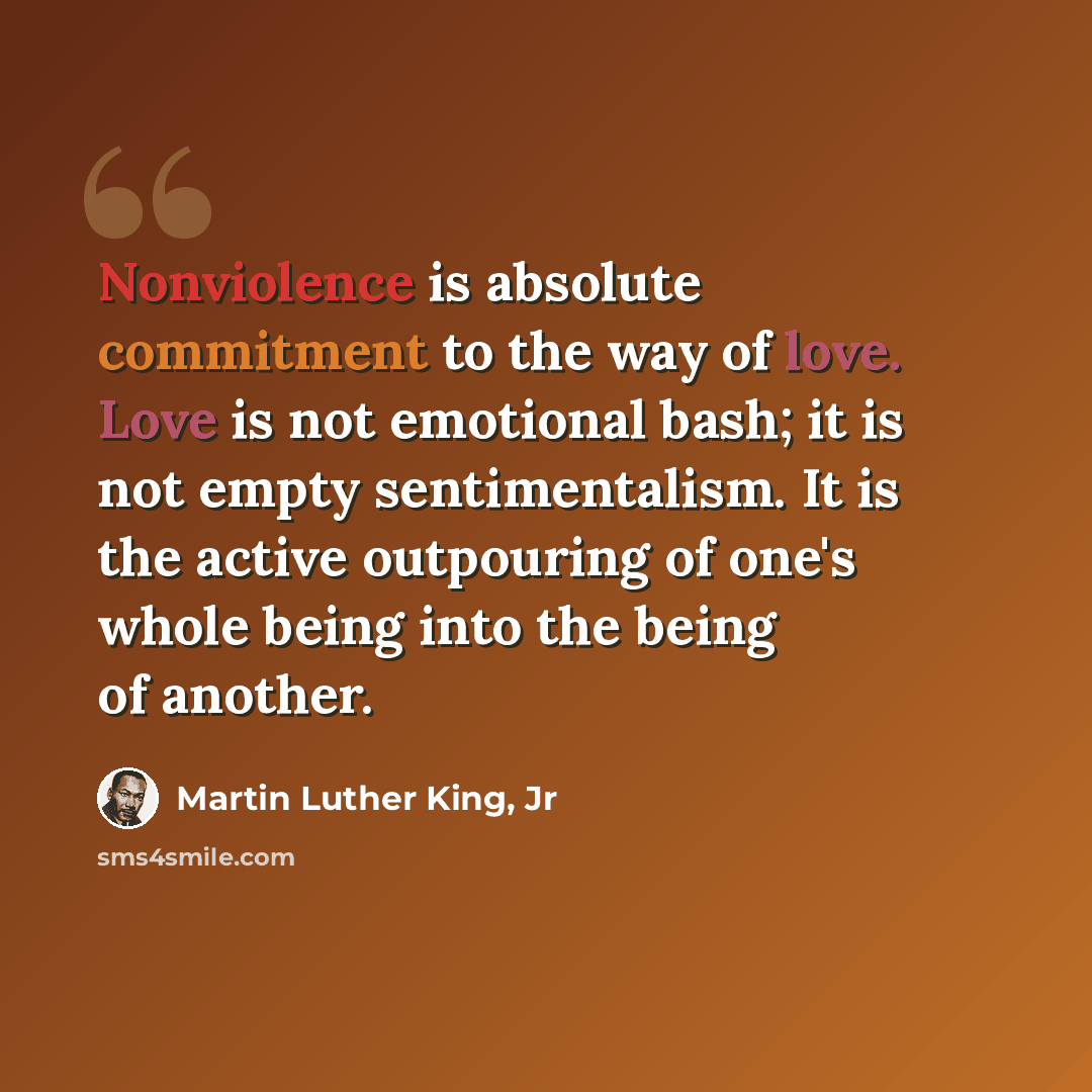 “Nonviolence is absolute commitment to the way of love. Love is not emotional bash; it is not empty sentimentalism. It is the active outpouring of one's whole being into the being of another.” quote by Martin Luther King, Jr