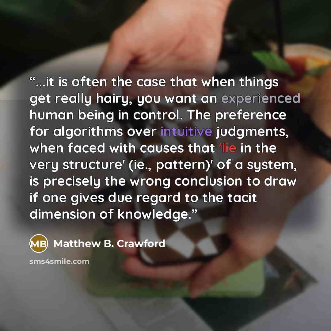 “...it is often the case that when things get really hairy, you want an experienced human being in control. The preference for algorithms over intuitive judgments, when faced with causes that 'lie in the very structure' (ie., pattern)' of a system, is precisely the wrong conclusion to draw if one…” quote by Matthew B. Crawford