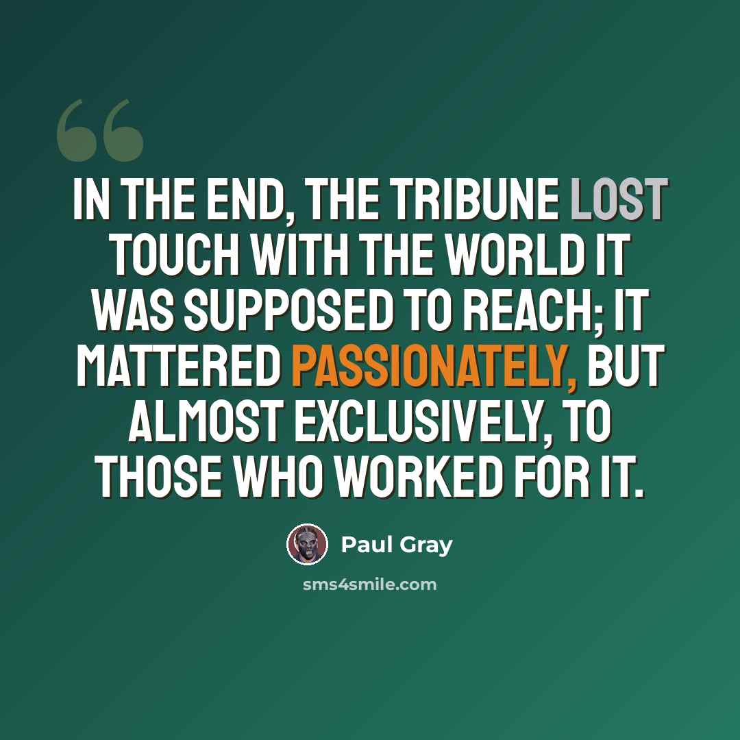 “In the end, the Tribune lost touch with the world it was supposed to reach; it mattered passionately, but almost exclusively, to those who worked for it.” quote by Paul Gray